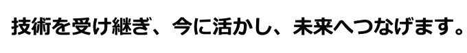 技術を受け継ぎ、今に活かし、未来へつなげます。